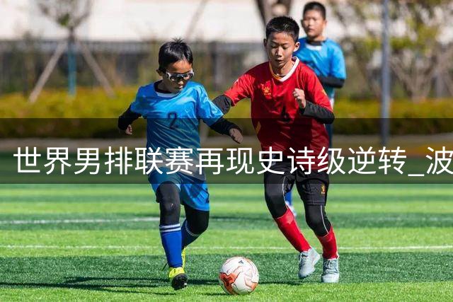 世界男排联赛再现史诗级逆转 波兰队第五次夺冠书写新传奇