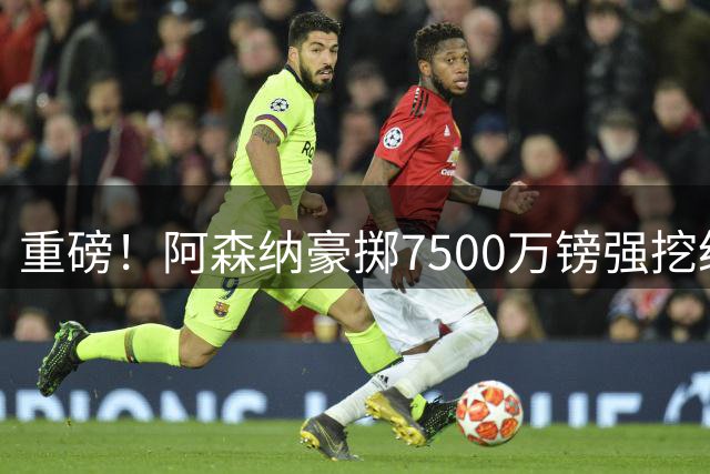 重磅！阿森纳豪掷7500万镑强挖纽卡核心 巴西铁腰吉马良斯易主