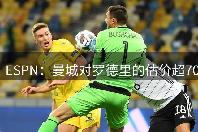 ESPN：曼城对罗德里的估价超7000万欧元，不会低价出售将他出售
