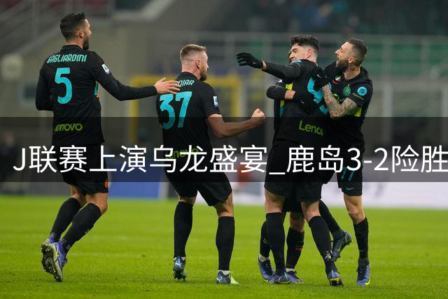 J联赛上演乌龙盛宴 鹿岛3-2险胜福冈
